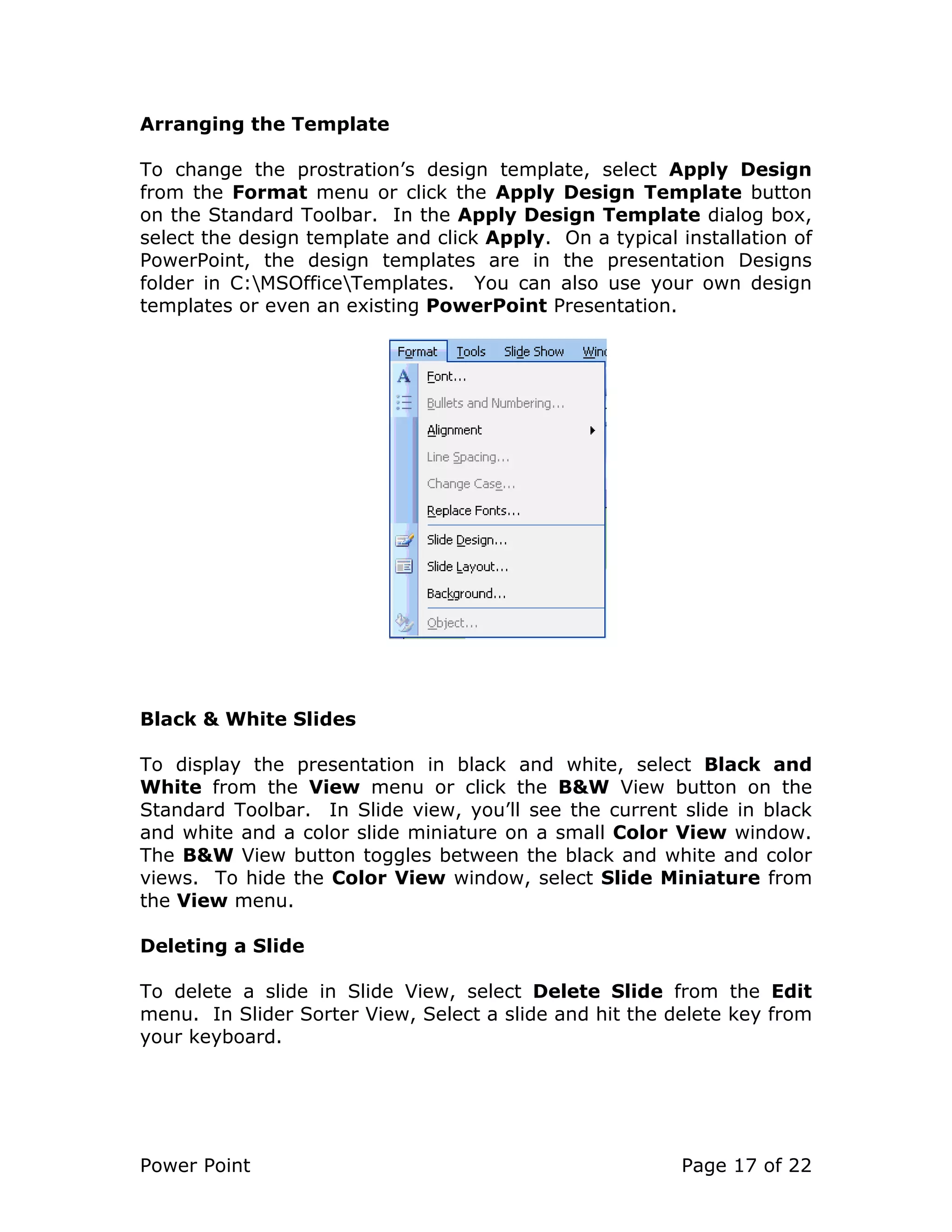 Power Point Page 17 of 22
Arranging the Template
To change the prostration’s design template, select Apply Design
from the Format menu or click the Apply Design Template button
on the Standard Toolbar. In the Apply Design Template dialog box,
select the design template and click Apply. On a typical installation of
PowerPoint, the design templates are in the presentation Designs
folder in C:MSOfficeTemplates. You can also use your own design
templates or even an existing PowerPoint Presentation.
Black & White Slides
To display the presentation in black and white, select Black and
White from the View menu or click the B&W View button on the
Standard Toolbar. In Slide view, you’ll see the current slide in black
and white and a color slide miniature on a small Color View window.
The B&W View button toggles between the black and white and color
views. To hide the Color View window, select Slide Miniature from
the View menu.
Deleting a Slide
To delete a slide in Slide View, select Delete Slide from the Edit
menu. In Slider Sorter View, Select a slide and hit the delete key from
your keyboard.
 