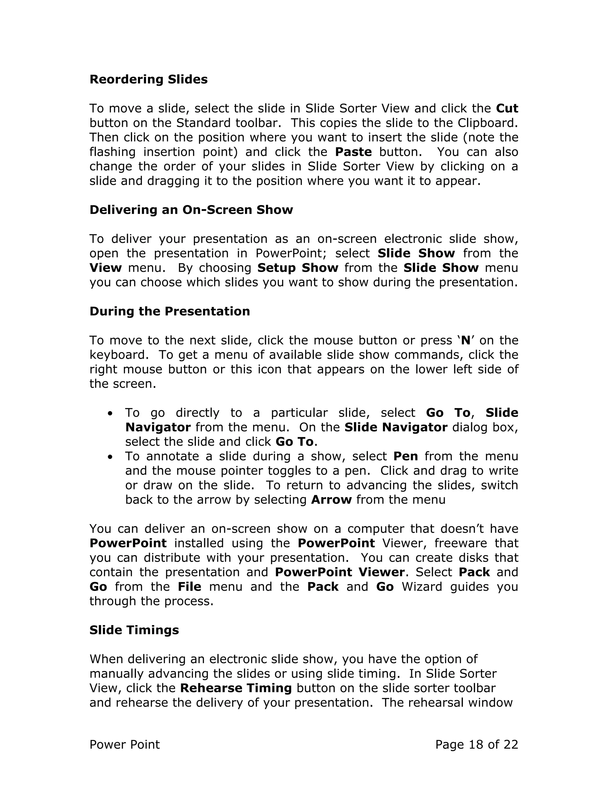 Power Point Page 18 of 22
Reordering Slides
To move a slide, select the slide in Slide Sorter View and click the Cut
button on the Standard toolbar. This copies the slide to the Clipboard.
Then click on the position where you want to insert the slide (note the
flashing insertion point) and click the Paste button. You can also
change the order of your slides in Slide Sorter View by clicking on a
slide and dragging it to the position where you want it to appear.
Delivering an On-Screen Show
To deliver your presentation as an on-screen electronic slide show,
open the presentation in PowerPoint; select Slide Show from the
View menu. By choosing Setup Show from the Slide Show menu
you can choose which slides you want to show during the presentation.
During the Presentation
To move to the next slide, click the mouse button or press ‘N’ on the
keyboard. To get a menu of available slide show commands, click the
right mouse button or this icon that appears on the lower left side of
the screen.
• To go directly to a particular slide, select Go To, Slide
Navigator from the menu. On the Slide Navigator dialog box,
select the slide and click Go To.
• To annotate a slide during a show, select Pen from the menu
and the mouse pointer toggles to a pen. Click and drag to write
or draw on the slide. To return to advancing the slides, switch
back to the arrow by selecting Arrow from the menu
You can deliver an on-screen show on a computer that doesn’t have
PowerPoint installed using the PowerPoint Viewer, freeware that
you can distribute with your presentation. You can create disks that
contain the presentation and PowerPoint Viewer. Select Pack and
Go from the File menu and the Pack and Go Wizard guides you
through the process.
Slide Timings
When delivering an electronic slide show, you have the option of
manually advancing the slides or using slide timing. In Slide Sorter
View, click the Rehearse Timing button on the slide sorter toolbar
and rehearse the delivery of your presentation. The rehearsal window
 