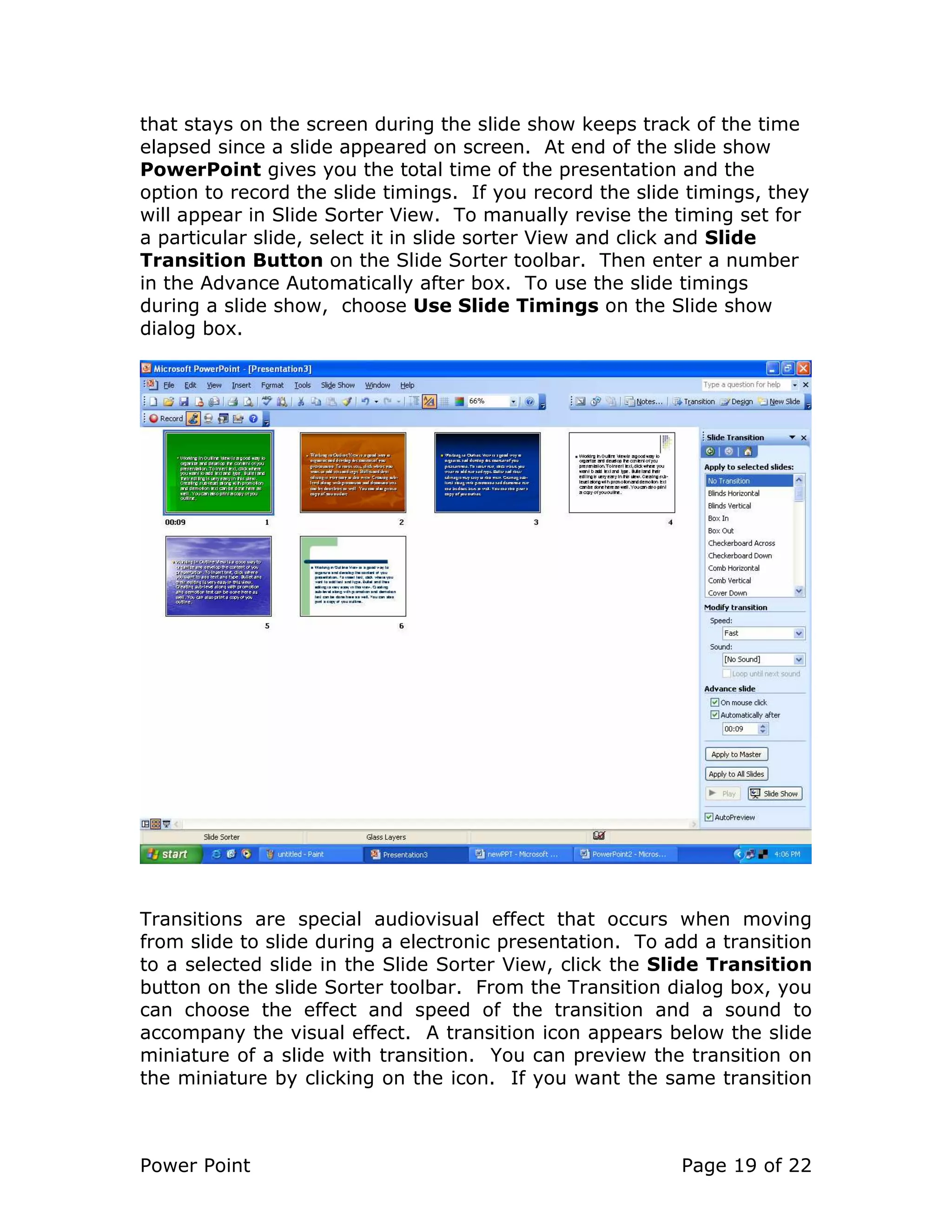 Power Point Page 19 of 22
that stays on the screen during the slide show keeps track of the time
elapsed since a slide appeared on screen. At end of the slide show
PowerPoint gives you the total time of the presentation and the
option to record the slide timings. If you record the slide timings, they
will appear in Slide Sorter View. To manually revise the timing set for
a particular slide, select it in slide sorter View and click and Slide
Transition Button on the Slide Sorter toolbar. Then enter a number
in the Advance Automatically after box. To use the slide timings
during a slide show, choose Use Slide Timings on the Slide show
dialog box.
Transitions are special audiovisual effect that occurs when moving
from slide to slide during a electronic presentation. To add a transition
to a selected slide in the Slide Sorter View, click the Slide Transition
button on the slide Sorter toolbar. From the Transition dialog box, you
can choose the effect and speed of the transition and a sound to
accompany the visual effect. A transition icon appears below the slide
miniature of a slide with transition. You can preview the transition on
the miniature by clicking on the icon. If you want the same transition
 