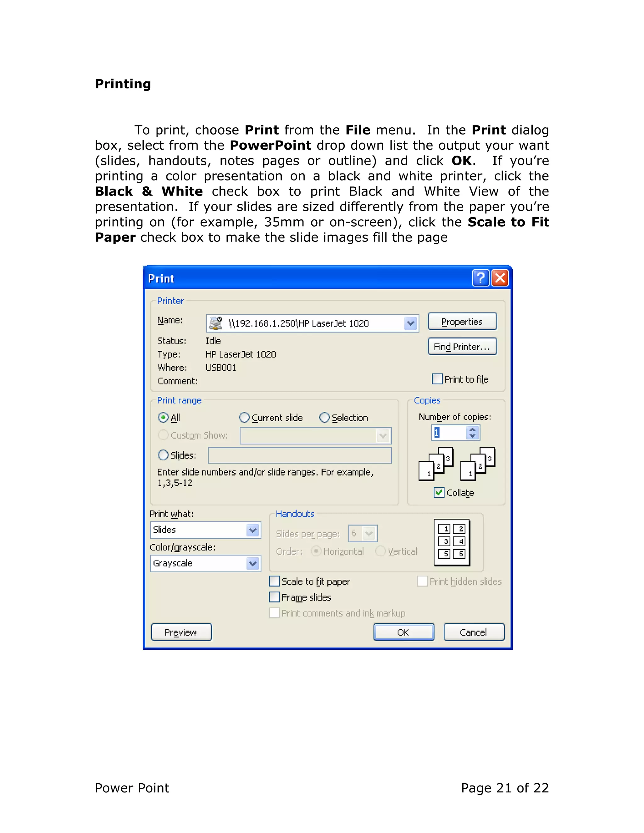 Power Point Page 21 of 22
Printing
To print, choose Print from the File menu. In the Print dialog
box, select from the PowerPoint drop down list the output your want
(slides, handouts, notes pages or outline) and click OK. If you’re
printing a color presentation on a black and white printer, click the
Black & White check box to print Black and White View of the
presentation. If your slides are sized differently from the paper you’re
printing on (for example, 35mm or on-screen), click the Scale to Fit
Paper check box to make the slide images fill the page
 