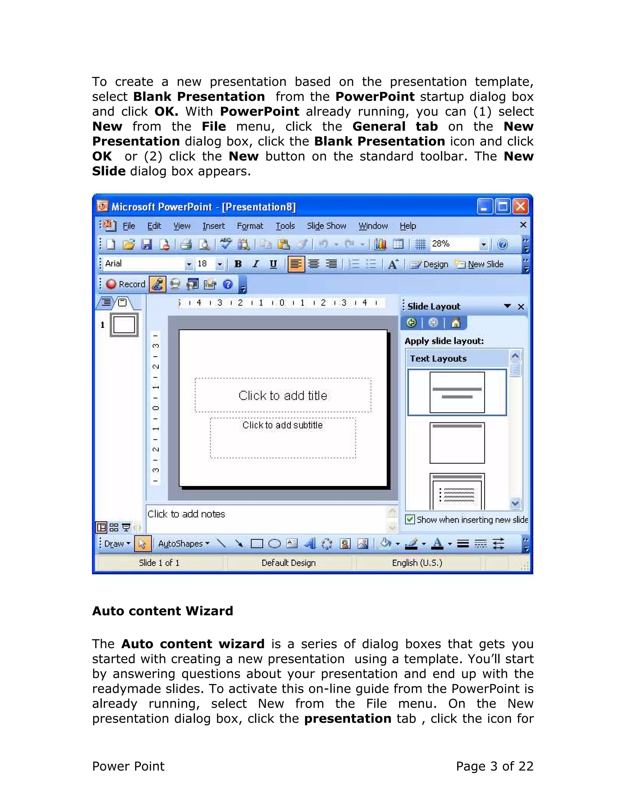 Power Point Page 3 of 22
To create a new presentation based on the presentation template,
select Blank Presentation from the PowerPoint startup dialog box
and click OK. With PowerPoint already running, you can (1) select
New from the File menu, click the General tab on the New
Presentation dialog box, click the Blank Presentation icon and click
OK or (2) click the New button on the standard toolbar. The New
Slide dialog box appears.
Auto content Wizard
The Auto content wizard is a series of dialog boxes that gets you
started with creating a new presentation using a template. You’ll start
by answering questions about your presentation and end up with the
readymade slides. To activate this on-line guide from the PowerPoint is
already running, select New from the File menu. On the New
presentation dialog box, click the presentation tab , click the icon for
 