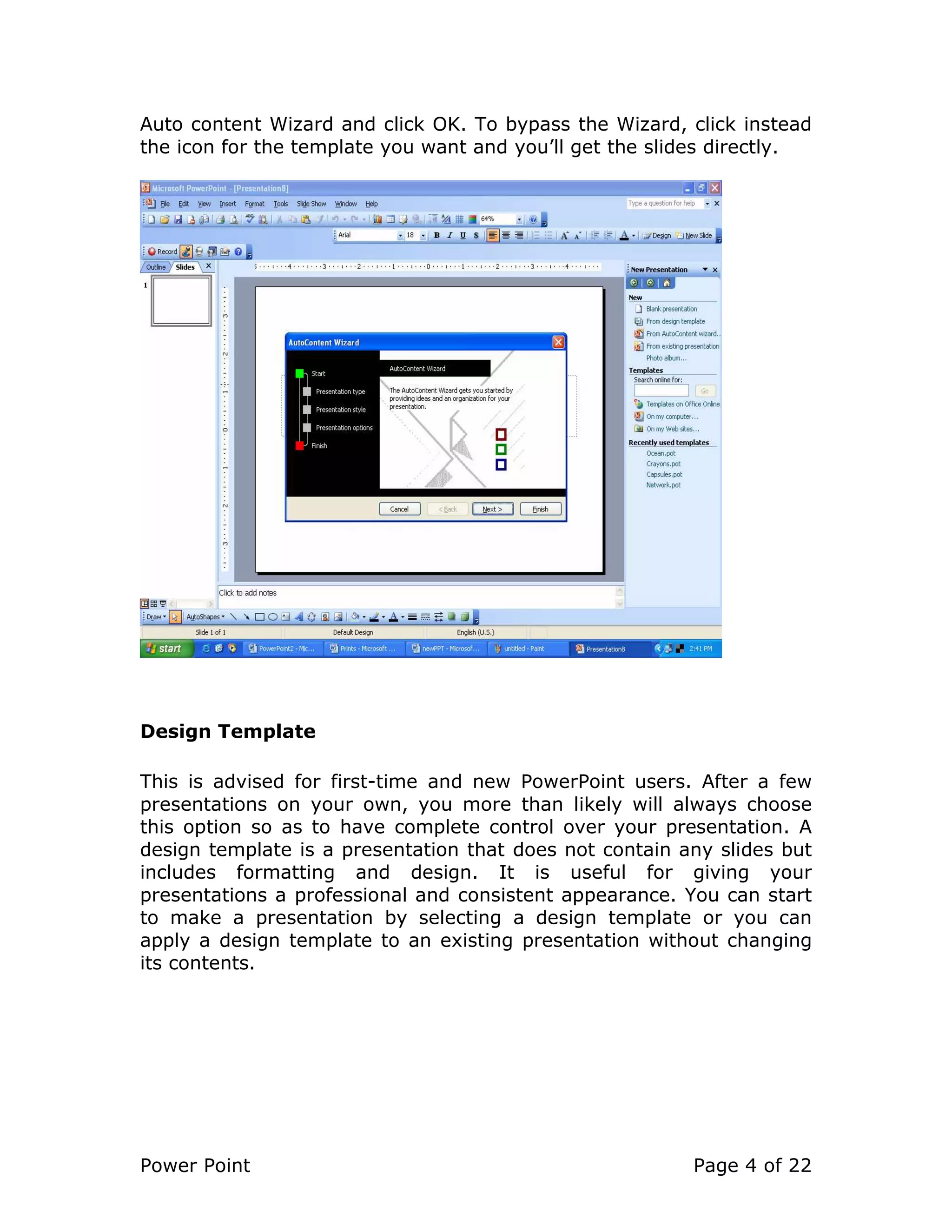 Power Point Page 4 of 22
Auto content Wizard and click OK. To bypass the Wizard, click instead
the icon for the template you want and you’ll get the slides directly.
Design Template
This is advised for first-time and new PowerPoint users. After a few
presentations on your own, you more than likely will always choose
this option so as to have complete control over your presentation. A
design template is a presentation that does not contain any slides but
includes formatting and design. It is useful for giving your
presentations a professional and consistent appearance. You can start
to make a presentation by selecting a design template or you can
apply a design template to an existing presentation without changing
its contents.
 