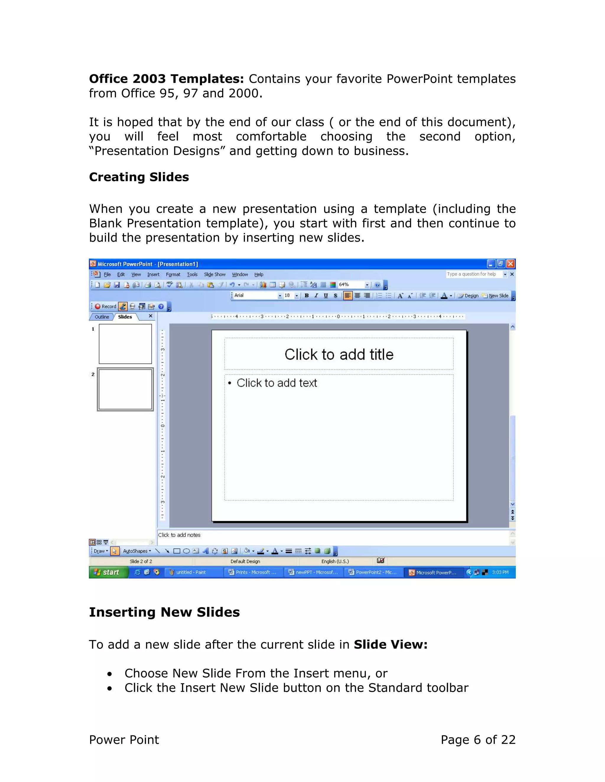 Power Point Page 6 of 22
Office 2003 Templates: Contains your favorite PowerPoint templates
from Office 95, 97 and 2000.
It is hoped that by the end of our class ( or the end of this document),
you will feel most comfortable choosing the second option,
“Presentation Designs” and getting down to business.
Creating Slides
When you create a new presentation using a template (including the
Blank Presentation template), you start with first and then continue to
build the presentation by inserting new slides.
Inserting New Slides
To add a new slide after the current slide in Slide View:
• Choose New Slide From the Insert menu, or
• Click the Insert New Slide button on the Standard toolbar
 