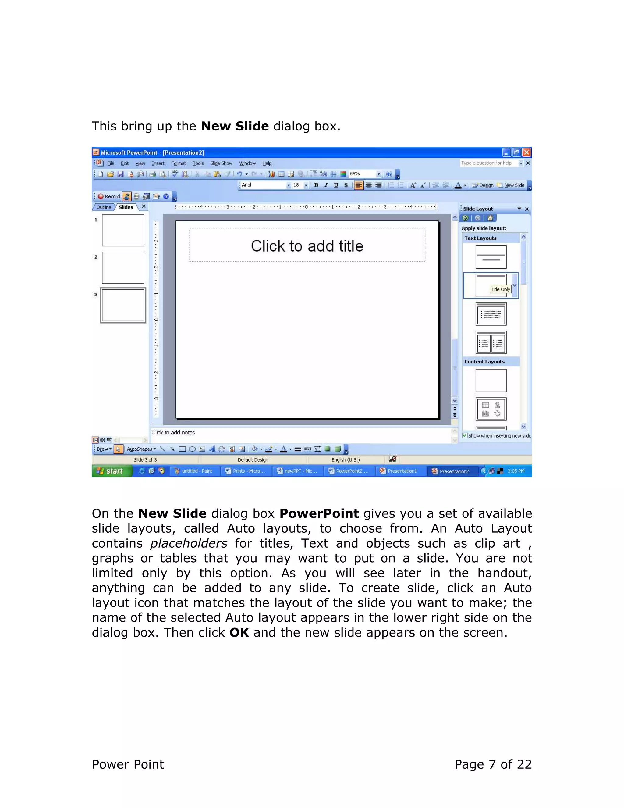 Power Point Page 7 of 22
This bring up the New Slide dialog box.
On the New Slide dialog box PowerPoint gives you a set of available
slide layouts, called Auto layouts, to choose from. An Auto Layout
contains placeholders for titles, Text and objects such as clip art ,
graphs or tables that you may want to put on a slide. You are not
limited only by this option. As you will see later in the handout,
anything can be added to any slide. To create slide, click an Auto
layout icon that matches the layout of the slide you want to make; the
name of the selected Auto layout appears in the lower right side on the
dialog box. Then click OK and the new slide appears on the screen.
 