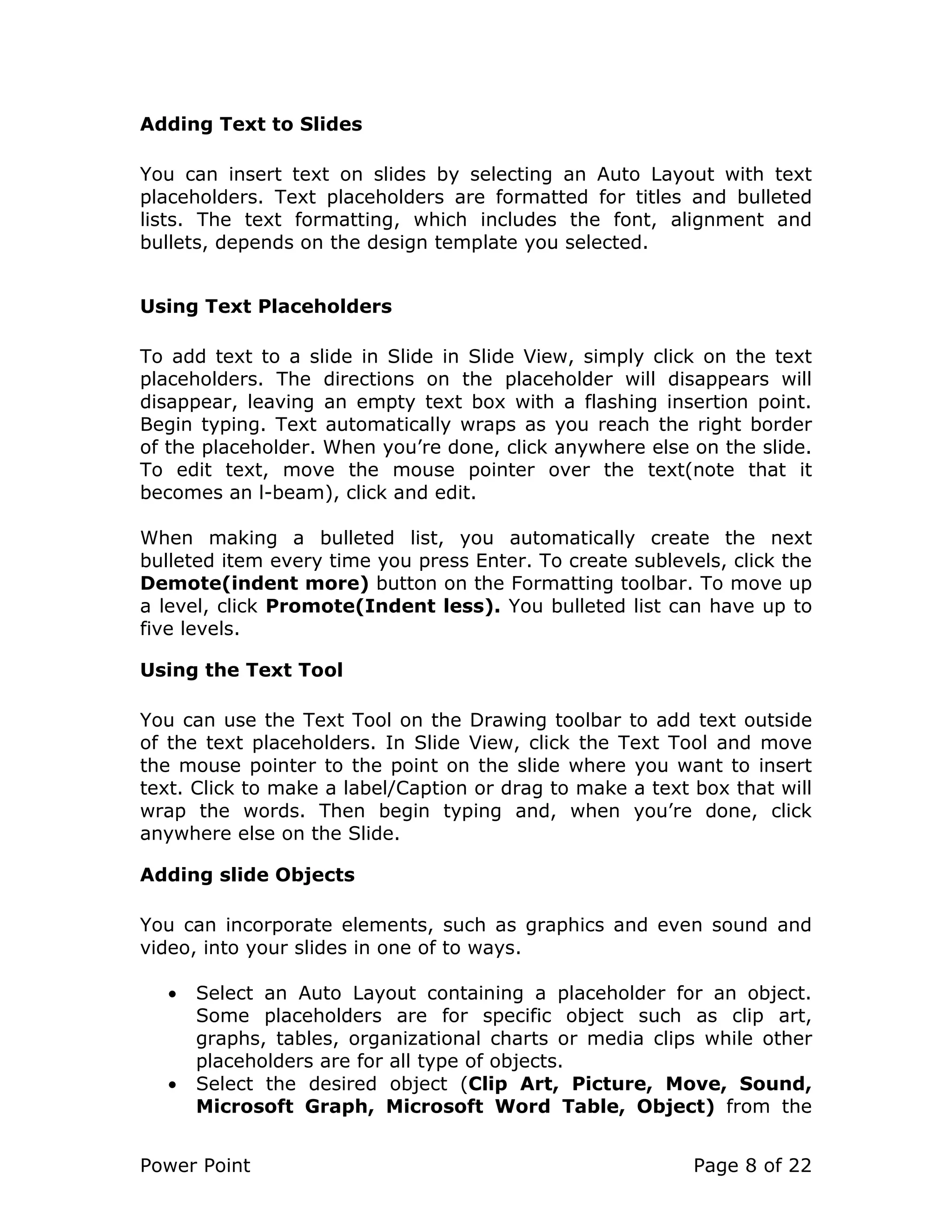 Power Point Page 8 of 22
Adding Text to Slides
You can insert text on slides by selecting an Auto Layout with text
placeholders. Text placeholders are formatted for titles and bulleted
lists. The text formatting, which includes the font, alignment and
bullets, depends on the design template you selected.
Using Text Placeholders
To add text to a slide in Slide in Slide View, simply click on the text
placeholders. The directions on the placeholder will disappears will
disappear, leaving an empty text box with a flashing insertion point.
Begin typing. Text automatically wraps as you reach the right border
of the placeholder. When you’re done, click anywhere else on the slide.
To edit text, move the mouse pointer over the text(note that it
becomes an l-beam), click and edit.
When making a bulleted list, you automatically create the next
bulleted item every time you press Enter. To create sublevels, click the
Demote(indent more) button on the Formatting toolbar. To move up
a level, click Promote(Indent less). You bulleted list can have up to
five levels.
Using the Text Tool
You can use the Text Tool on the Drawing toolbar to add text outside
of the text placeholders. In Slide View, click the Text Tool and move
the mouse pointer to the point on the slide where you want to insert
text. Click to make a label/Caption or drag to make a text box that will
wrap the words. Then begin typing and, when you’re done, click
anywhere else on the Slide.
Adding slide Objects
You can incorporate elements, such as graphics and even sound and
video, into your slides in one of to ways.
• Select an Auto Layout containing a placeholder for an object.
Some placeholders are for specific object such as clip art,
graphs, tables, organizational charts or media clips while other
placeholders are for all type of objects.
• Select the desired object (Clip Art, Picture, Move, Sound,
Microsoft Graph, Microsoft Word Table, Object) from the
 