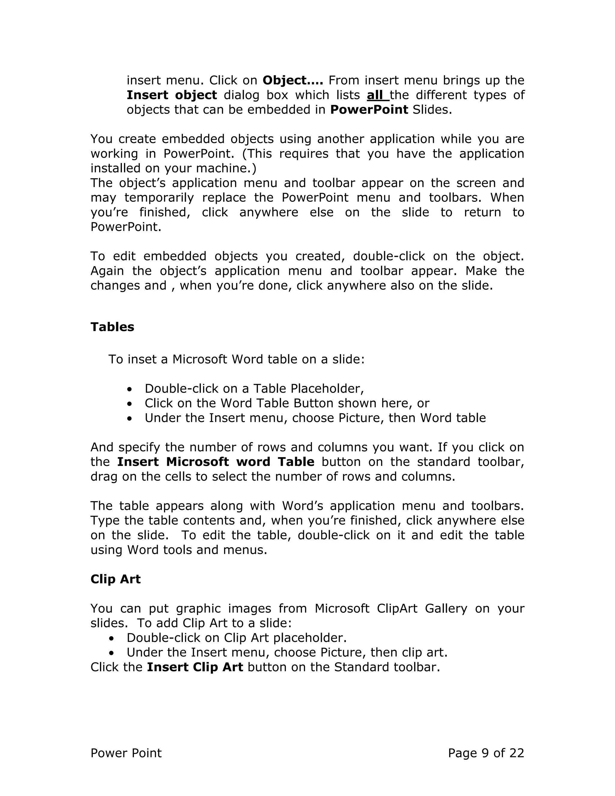 Power Point Page 9 of 22
insert menu. Click on Object…. From insert menu brings up the
Insert object dialog box which lists all the different types of
objects that can be embedded in PowerPoint Slides.
You create embedded objects using another application while you are
working in PowerPoint. (This requires that you have the application
installed on your machine.)
The object’s application menu and toolbar appear on the screen and
may temporarily replace the PowerPoint menu and toolbars. When
you’re finished, click anywhere else on the slide to return to
PowerPoint.
To edit embedded objects you created, double-click on the object.
Again the object’s application menu and toolbar appear. Make the
changes and , when you’re done, click anywhere also on the slide.
Tables
To inset a Microsoft Word table on a slide:
• Double-click on a Table Placeholder,
• Click on the Word Table Button shown here, or
• Under the Insert menu, choose Picture, then Word table
And specify the number of rows and columns you want. If you click on
the Insert Microsoft word Table button on the standard toolbar,
drag on the cells to select the number of rows and columns.
The table appears along with Word’s application menu and toolbars.
Type the table contents and, when you’re finished, click anywhere else
on the slide. To edit the table, double-click on it and edit the table
using Word tools and menus.
Clip Art
You can put graphic images from Microsoft ClipArt Gallery on your
slides. To add Clip Art to a slide:
• Double-click on Clip Art placeholder.
• Under the Insert menu, choose Picture, then clip art.
Click the Insert Clip Art button on the Standard toolbar.
 