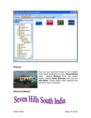 Power Point Page 10 of 22
Picture
You can put scanned image or art created
from other programs on your PowerPoint
slide. Select Picture from the Insert
menu, choose from Scanner and use the
MS office photo editor after opening the
file from your computer
Word Art Object:
 