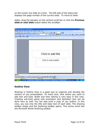 Power Point Page 12 of 22
on the screen one slide at a time. The left side of the status bar
displays the page number of the current slide. To move to other
slides, drag the elevator on the vertical scroll bar or click the Previous
slide or nest slide button below the scrollbar.
Outline View
Working in Outline View is a good way to organize and develop the
content of you presentation. To insert text, click where you want to
add text and type. Bullet and their editing is very easy in this view.
Creating sub-level along with promotion and demotion text can be
done here as well. You can also print a copy of you outline. In this
view, you see only the title and body text of each slide. The drawing
toolbar closes and the Outlining toolbar opens. This works much like
the Microsoft World Outlining toolbar.
 