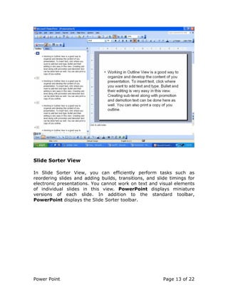 Power Point Page 13 of 22
Slide Sorter View
In Slide Sorter View, you can efficiently perform tasks such as
reordering slides and adding builds, transitions, and slide timings for
electronic presentations. You cannot work on text and visual elements
of individual slides in this view. PowerPoint displays miniature
versions of each slide. In addition to the standard toolbar,
PowerPoint displays the Slide Sorter toolbar.
 
