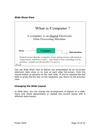 Power Point Page 15 of 22
Slide Show View
You use Slide Show view to deliver you presentation as an on-screen
electronic slide show or to look at each slide full-screen. Click the
mouse button to advance to the next slide. If you’ve reached the last
slide or press the Esc Key on the keyboard, you return to the previous
view.
Changing the Slide Layout
In Slide View, you can change the arrangement of objects on a slide,
move and resize placeholders or replace the current layout with a
different Auto-Layout.
 