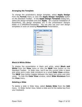 Power Point Page 17 of 22
Arranging the Template
To change the prostration’s design template, select Apply Design
from the Format menu or click the Apply Design Template button
on the Standard Toolbar. In the Apply Design Template dialog box,
select the design template and click Apply. On a typical installation of
PowerPoint, the design templates are in the presentation Designs
folder in C:MSOfficeTemplates. You can also use your own design
templates or even an existing PowerPoint Presentation.
Black & White Slides
To display the presentation in black and white, select Black and
White from the View menu or click the B&W View button on the
Standard Toolbar. In Slide view, you’ll see the current slide in black
and white and a color slide miniature on a small Color View window.
The B&W View button toggles between the black and white and color
views. To hide the Color View window, select Slide Miniature from
the View menu.
Deleting a Slide
To delete a slide in Slide View, select Delete Slide from the Edit
menu. In Slider Sorter View, Select a slide and hit the delete key from
your keyboard.
 