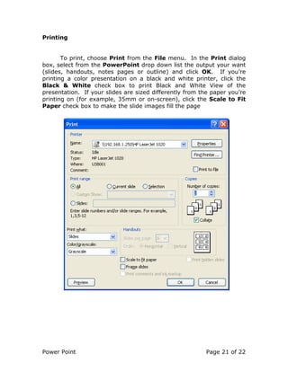 Power Point Page 21 of 22
Printing
To print, choose Print from the File menu. In the Print dialog
box, select from the PowerPoint drop down list the output your want
(slides, handouts, notes pages or outline) and click OK. If you’re
printing a color presentation on a black and white printer, click the
Black & White check box to print Black and White View of the
presentation. If your slides are sized differently from the paper you’re
printing on (for example, 35mm or on-screen), click the Scale to Fit
Paper check box to make the slide images fill the page
 