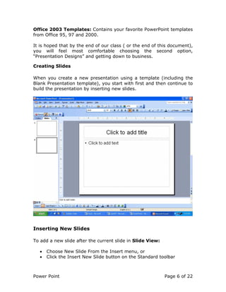 Power Point Page 6 of 22
Office 2003 Templates: Contains your favorite PowerPoint templates
from Office 95, 97 and 2000.
It is hoped that by the end of our class ( or the end of this document),
you will feel most comfortable choosing the second option,
“Presentation Designs” and getting down to business.
Creating Slides
When you create a new presentation using a template (including the
Blank Presentation template), you start with first and then continue to
build the presentation by inserting new slides.
Inserting New Slides
To add a new slide after the current slide in Slide View:
• Choose New Slide From the Insert menu, or
• Click the Insert New Slide button on the Standard toolbar
 