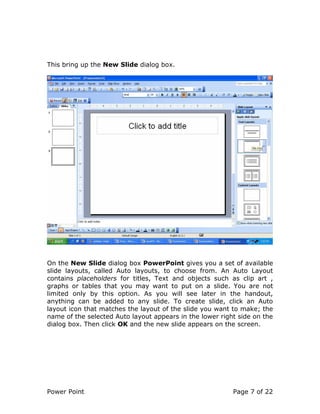 Power Point Page 7 of 22
This bring up the New Slide dialog box.
On the New Slide dialog box PowerPoint gives you a set of available
slide layouts, called Auto layouts, to choose from. An Auto Layout
contains placeholders for titles, Text and objects such as clip art ,
graphs or tables that you may want to put on a slide. You are not
limited only by this option. As you will see later in the handout,
anything can be added to any slide. To create slide, click an Auto
layout icon that matches the layout of the slide you want to make; the
name of the selected Auto layout appears in the lower right side on the
dialog box. Then click OK and the new slide appears on the screen.
 