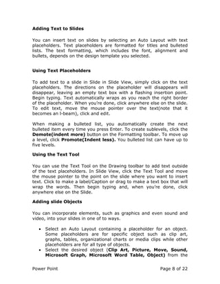 Power Point Page 8 of 22
Adding Text to Slides
You can insert text on slides by selecting an Auto Layout with text
placeholders. Text placeholders are formatted for titles and bulleted
lists. The text formatting, which includes the font, alignment and
bullets, depends on the design template you selected.
Using Text Placeholders
To add text to a slide in Slide in Slide View, simply click on the text
placeholders. The directions on the placeholder will disappears will
disappear, leaving an empty text box with a flashing insertion point.
Begin typing. Text automatically wraps as you reach the right border
of the placeholder. When you’re done, click anywhere else on the slide.
To edit text, move the mouse pointer over the text(note that it
becomes an l-beam), click and edit.
When making a bulleted list, you automatically create the next
bulleted item every time you press Enter. To create sublevels, click the
Demote(indent more) button on the Formatting toolbar. To move up
a level, click Promote(Indent less). You bulleted list can have up to
five levels.
Using the Text Tool
You can use the Text Tool on the Drawing toolbar to add text outside
of the text placeholders. In Slide View, click the Text Tool and move
the mouse pointer to the point on the slide where you want to insert
text. Click to make a label/Caption or drag to make a text box that will
wrap the words. Then begin typing and, when you’re done, click
anywhere else on the Slide.
Adding slide Objects
You can incorporate elements, such as graphics and even sound and
video, into your slides in one of to ways.
• Select an Auto Layout containing a placeholder for an object.
Some placeholders are for specific object such as clip art,
graphs, tables, organizational charts or media clips while other
placeholders are for all type of objects.
• Select the desired object (Clip Art, Picture, Move, Sound,
Microsoft Graph, Microsoft Word Table, Object) from the
 