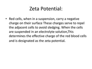 Zeta Potential:
• Red cells, when in a suspension, carry a negative
charge on their surface These charges serve to repel
the adjacent cells to avoid sledging. When the cells
are suspended in an electrolyte solution,This
determines the effective charge of the red blood cells
and is designated as the zeta potential.
 