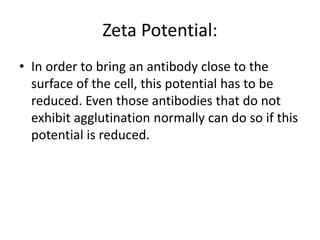 Zeta Potential:
• In order to bring an antibody close to the
surface of the cell, this potential has to be
reduced. Even those antibodies that do not
exhibit agglutination normally can do so if this
potential is reduced.
 