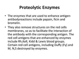 Proteolytic Enzymes
• The enzymes that are used to enhance antigen-
antibodyreactions include papain, ficin and
bromelin.
• They also remove structures on the red cells
membranes, so as to facilitate the interaction of
the antibody with the corresponding antigen. The
red cell antigens that are enhanced by enzymes
include Rh,Kell, Kidd & Lewis blood groups.
Certain red cell antigens, including Duffy (Fy) and
M, N,S destroyed by enzymes.
 