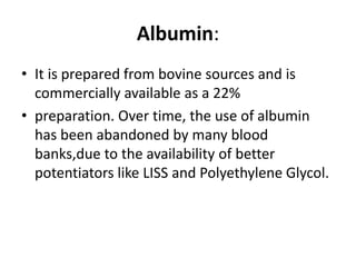 Albumin:
• It is prepared from bovine sources and is
commercially available as a 22%
• preparation. Over time, the use of albumin
has been abandoned by many blood
banks,due to the availability of better
potentiators like LISS and Polyethylene Glycol.
 
