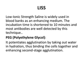LISS
Low-Ionic Strength Saline is widely used in
blood banks as an enhancing medium. The
incubation time is shortened to 10 minutes and
most antibodies are well detected by this
technique..
PEG (Polyethylene Glycol):
It potentiates agglutination by taking out water
in hydration, thus binding the cells together and
enhancing second-stage agglutination.
 