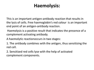Haemolysis:
This is an important antigen-antibody reaction that results in
the lysis of cells. Free haemoglobin‘s red colour is an important
end point of an antigen-antibody reaction.
Haemolysis is a positive result that indicates the presence of a
complement activating antibody.
A haemolytic reactionoccurs in two stages:
1. The antibody combines with the antigen, thus sensitizing the
red cell.
2. Sensitized red cells lyse with the help of activated
complement components.
 
