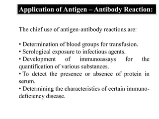 The chief use of antigen-antibody reactions are:
• Determination of blood groups for transfusion.
• Serological exposure to infectious agents.
• Development of immunoassays for the
quantification of various substances.
• To detect the presence or absence of protein in
serum.
• Determining the characteristics of certain immuno-
deficiency disease.
Application of Antigen – Antibody Reaction:
 