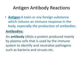 Antigen Antibody Reactions
• Antigen:A toxin or any foreign substance
which induces an immune response in the
body, especially the production of antibodies.
Antibodies:
An antibody (Ab)is a protein produced mainly
by plasma cells that is used by the immune
system to identify and neutralize pathogens
such as bacteria and viruses etc.
 