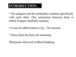 INTRODUCTION:
• The antigens and the antibodies combine specifically
with each other. This interaction between them is
called Antigen-Antibody reaction.
• It may be abbreviated as Ag – Ab reaction.
• These form the basis for immunity
•Reactions observed in Blood banking
 