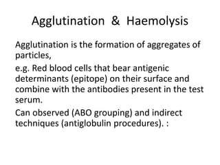 Agglutination & Haemolysis
Agglutination is the formation of aggregates of
particles,
e.g. Red blood cells that bear antigenic
determinants (epitope) on their surface and
combine with the antibodies present in the test
serum.
Can observed (ABO grouping) and indirect
techniques (antiglobulin procedures). :
 