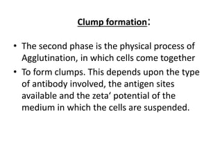 Clump formation:
• The second phase is the physical process of
Agglutination, in which cells come together
• To form clumps. This depends upon the type
of antibody involved, the antigen sites
available and the zeta‘ potential of the
medium in which the cells are suspended.
 