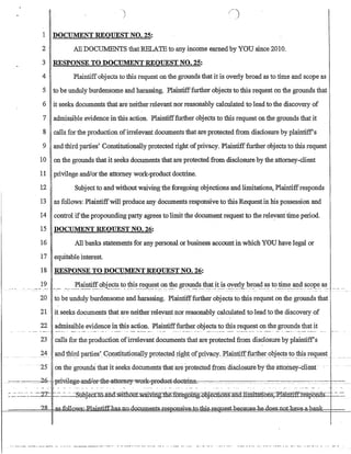 1 DOCUMENT REQUEST NO. 25:
2 All DOCUMENTS thatRELA'IE to any income earned by YOU since 2010.
3 RESPONSE TO DOCUMENT REQUEST NO. 25:
4 Plaintiffobjects to this request on the grounds that it is overly broad as to time and scope as
5 to be unduly burdensome and harassing. Plaintifffurther obje6ts to this request on the grounds that
6 it seeks documents that are neither relevant nor reasonably calculated to lead to the discovery of
7 admissible evidence in this action. Plaintifffurther objects to this request on the grounds that it
8 calls for the production ofirrelevant documents that are protected from disclosure by plaintiff's
9 and third parties' Constitutionally protected right ofprivacy. Plaintifffurther objects to this request
10 on the grounds that it seeks documents that are protected from disclosure by the attorney-client
11 privilege andlorthe attorney work-product doctrine.
12 Subject to and without waiving the foregoing objections and limitations, Plaintiffresponds
13 as follows: Plaintiffwill produce any documents responsive to this Request in his possession and
14 control ifthe propounding party agrees to limit the document request to the releyant time period.
15 DOCUMENT REQUEST NO. 26:
16 All banks statements for any personal or business account in which YOU have legal or
17 equitable interest
18 RESPONSE TO DOCUMENT REQUEST NO. 26:
___ _ ____ }~_________}~1~~ti_fi.~~t~5~!~t? ~s r~9.~~~t__??-~e _~?~d~_~!!~_~t.__~~__~Y.e.~!I__br~a~_~ t'~_I!.l~_~~s~9J?e.__a~_
- - - .~. - ---- -
20 to be unduly burdensome and harassing_ Plaintifffurther objects to this request on the grounds that
21 it seeks documents that are neither relevant nor reasonably calculated to lead to the discovery of
22 admissible evidence in this action. Plaintifffurther objects to this request on the grounds that it
23 calls for the production ofirrelevant documents that are protected from disclosure by plaintiff's
24~cl!1rird p~es' G9~stituti(}na!ly_plo!~~t~4!ig!lt~fJlrtVa~y_~1a!n1:iftJl.l.rtheI52~je.~_t()_~~!~C!l:l~st__._
--25 ()n the grounds that·it seeks doCuments that areprofected from disclosutebytneattomey;.ciient·
------ ----=_-26-c-, :fri:vilege:-ancll-er-th.e-:att-emey-wer-k-pr-eciuet-:d0emn~ _
::-:.:.~-_~_-~ ~~_---2,- ---- --~ubJec-Cto.1iDd:w.il1i(5UfwaiV1ngI1ie.fOr.egolTIg~ai.onslm(t]Jmita1i.oiiS;ElaihliIDesPo:ffit--­
?R '' *,.Q.ll.ows;...P...lain:ti.£fllas.J1.o.Aocumen~.si:v;eA _ - _. - -.est-.heGaus_eJl:e:,do_~:tlQt.~ __
 