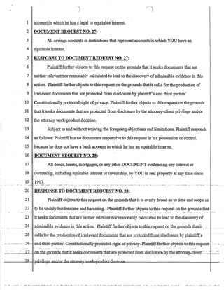 OJ
1 accountin which he has a legal or equitable interest.
2 DOCUMENT REQUEST NO. 27:
3 All savings accounts in institutions that represent accounts in which YOU have an
4 equitable interest.
5 RESPONSE TO DOCUMENT REQUEST NO. 27:
6 Plaintifffurther objects to this request onthe grounds that it seeks documents that are
7 neither relevant nor reasonably calculated to lead to the discovery ofadmissible evidence in this
8 action_ Plaintifffurther objects to this request on the grounds that it calls for the production of
9 irrelevant documents that are protected from disclosure by plaintiff's and third parties'
10 Constitutionally protected right ofprivacy_ Plaintifffurther objects to this request onthe grounds
11 that it seeks documents that are protected from disclosure by the attorney-client privilege and/or
12·' the attorney work-prodt.:tct doctrine:
13 Subject to and without waiving the foregoing objections and limitations, Plaintiffresponds
14 as follows: Plaintiffhas no documents responsive to this request in his possession or control.
15 because he does not have a bank ~ccount in ~hich he has an equitable interest_
16 DOCUMENT-REQUEST NO. 28:
17 All deeds, leases, mortgages, or any otherDOCUMENT evidencing any interest or
18 ownership, including equitable interest or ownership, by YOUin real property at any time since
19 1997.... ':'.._.- '--:'~' -:~'.-:-- - - . '::-.-- .. _.. --:-' .: - ,---, '--.:-'- ':-':.- :-.- -_._- -:-,- ,,-'.- ':.:-- .- ::~.- -':...' - .~. _..- ....,_.:-- ......_.- ...... _.... _.
20 RESPONSE TO DOCUMENT REQUEST NO. 28:
21 Plaintiffobjects to this request on the grounds thatit is overly broad as to time and scope as
22 to be unduly burdensome and harassing. Plaintifffurther objects to this request on the grounds that
23 it seeks documents that are neither relevant nor reasonably calculated to lead to the discovery of
I~____ . _______ ?4 __~_d:g!!~si»te~videnQ~.mtllisa.ction.. :tl~n.i:ifffurt:b.~rQpje_C1s t9j:1Ji~_reqll.~s_:tQIl,:t:b..~PlJ!l.Qstha.tjL _ ._
I-
--25 calls for the production ofirrelevantdocuments that areprofeCted from'disClosure by phiirltiff's .
.---''-',,-,~,,--=~2~ -ancl4bir-a-pa.ffies~-eB:s1itati.-ena1lY--fr-eteGtea.-:r:ight-,e£p:ci'V.aeyd:~I-aintii:fiu=th.er=0bj:eet1)-t-etbis-r-eEj:uest, ,,--=--= -
_______.. .- '-r7- nfCflJe-gr.{)lii1ds-t1iatit:Se.ehdocU:tiiem§.lb.at.ar-e-pr-OreCreCLft.Qm:::QiscT.o:S'ur-e-15¥$e~tney~Glf.en:t=:~- . ..~.~-=:-_
i-=====,,?~R1=I_~~tt~-k=PIDdud;..d.QMTinp.
' • • • • • _ •••
~
•
_
~
.
_ • • • _ ••_._._ •••• _. ___ ._._ '. _ _ _ •• _ ••••• _ • • • • • _ •• _ .. _ ••••••• _ . ' 0 __ 0' _ •• .,. •• _._ _ .:-_: _ _ . _ • __
~
.
__ •••. __ •• _ _ • • _ • • _ _ _ _ .,,_, ••••• _._
 