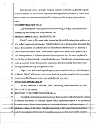 ( )
1 Subjectto and without waiving the foregoing objections and limitations, Plaintiffresponds
2 as follows: Plaintiffhas no documents responsive to this request in his possession or control which
3 would evidence any interest or ownership held in real property after entry ofjudgment in this
4 matter.
5 DOCUMENT REOUEST NO. 29:
6 All DOCUMENTS evidencing any interest or ownership, including equitable interest or
7 ownership, by YOUin any asset at any iime since 1997.
8 RESPONSE TO DOCUMENT REQUEST NO. 29:
9 Plaintiffobjects to this request on the grounds that it is overly broad as to time and scope as
10 to be unduly burdensome and harassing. Plaintifffurther objects to this request on the grounds that
11 it seeks documents that are neither relevant nor reasonably calculated to lead to the discovery of
12 admissible evidence in this action. Plaintifffurther objects to this request on the grounds that it
13 calls for the production ofirrelevant documents that are protected from disclosure by plaintiff's
14 and third parties' Constitutionally protected right ofprivacy. Plaintifffurther objects to this request
15 on the grounds that it seeks documents that are protected from disclosure by the attorney-client
16 privilege and!or the-attorney work-product doctrine.
17 Subjectto and without waiving the foregoing objections and limitations, Plaintiffresponds
18 as follows: Plaintiffwill respond to this request should the requesting party limit the request to the
__________..1.2__ ~~~~~gt_Q~~rsl§.£._~f.~~Yp':?n-e~~~?I~_t.~~~~t_~4__~~~p.e~_~€?..!~1!:!!_as~e~.______________________________________-- . - --- - ~.. ... ~. 
20 DOCUMENT REQUEST NO. 30:
21 All stock certificates or otherDOCUMENTS evidencing ownership of stocks and bonds
. . . - '
22 held by YOU in any capacity.
23 RESPONSE TO DOCUMENTREQUEST NO. 30:
.. ______2Ll- ___ .. ___ __Plaintiffobjects.totbisreque.st_.on_the.grouudsthatitis_olerly'brQad.as.tQJim~_CIDclS~QILeaJl__ ____ _
25 to be Unduly burdensome and harassing: Plaintifffurt:herohjectsto this requesfon tn.e gr6undsiliat
... ~-.-,,.,---,,,--2-0,- .•it~eek-s-do~lID1ent-s=that-ilTe-neither.Televant'nol~easonably~a1eulated=to-=lead=t-o=tD:e-diseovery=o£.,,-=-=
- - -
~:...-.--:--- - ----~2T ·-~amlsSili1:e.:e¥idence..m=tliiS-aGtJ.oo~~-J?~fiJrtI.lel=-G6j:eGtS=t.Q::tbis-request-Gn~egr-G~:s=:tliat--l-t-------~~~=
~~ ~~llo~~~+h~~ ~- ·~~~~.~~~GG~s4h~:~Ell~~~~~~~HHE£===F==~
•••• __• • • • • •_ ,_ •.••• ___ •• - • • • __• ____ . _ •••
~
_. _ ••••• _____ - •• _ ••• ,._ . ' __ , ' . '_0 ••••••• o. _...... ',' ,___ ___ ._, __ ... __..•. __ .•._.  _-__ .____ ...___ . _ ._.. -, ... -- .
 