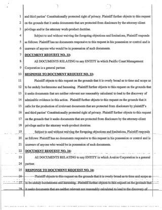 - - - - -
1 and third parties' Constitutionally protected right ofprivacy. Plaintifffurther objects to this request
2 on the grounds that it seeks documents that are protected from disclosure by the attorney-client
3 privilege and/or the attorney work-product doctrine.
4 Subjectto and without waiving the foregoing objections and limitations, Plaintiffresponds
5 as follows: Plaintiffhas no documents responsive to this request in his possession or control and is
6 unaware of anyone who would be in possession ofsuch documents.
7 DOCUMENT REQUEST NO. 33:
8 All DOCUMENTS RELATING to any ENTITY in which Pacific Coast Management
9 Corporation is a general partner.
10 - RESPONSE TO DOCUMENT REOUEST NO. 33:
11 Plaintiff objeels to this request on the grounds that it is overly broad as to time and scope as
12 - to be unduly burdensome and harassing. Plaintifffurther objects to this request on the grounds that
13 it seeks documents that are neither relevant nor reasonably calculated to lead to the discovery of
14 admissible evidence in this action. Plaintifffurther objects to this request on the grounds that it
15 calls for the production.ofirrelevant documents that are protected from disclosure by plaintiffs
16 andthird parties' Constitutionally protected right ofprivacy. Plaintifffurther objects to this request
17 on the grounds thatit seeks documents that are protected from disclosure by the attorney-client
18 privilege and/or the attorney work-product doctrine.
19 ___. _.__ .__~~~It?_C.t._!9_~~~~~l!t._~~Yin£~~_~?~eg?~~g_?~j~~~1!~.~4__1~~~t:i?!l.s~_~l~g~r.e..~£9_n4~__.. .. - . - -
20 as follows: Plaintiffhas no documents responsive to this request in his possession or control and is
21 Unaware ofanyone who would be in possession ofsuch documents.
22 DOCUMENT REOUEST NO. 34:
23 All DOCUMENTS RELATINGto any ENTITY in which Avalon Corporation is a general
24 J2_?I1D-e:r-.
25 -RESPONSE TO DocuMENT REQUEST NO. 34: ---
~-----~-::':'=-=--27~ fQ:$e:::tiiidilW~m.aeRSQm.e.:an-:a=liamssmg~~e~b]eGts-T.Q~s=:r.equest.:OJUlie:gr-Guna.s=tI;i.at- -:~:-::-~
w ___ _ _ _ ?~___ ;+_s@eks-d.g~~~r-:I~~e~ul-a:t-ed--,~G{)¥@rr..f ____ .
 