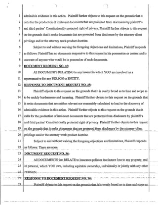 1 admissible evidence inthis action. Plaintifffurther objects to this request on the grounds thatit
2 calls for the production ofirrelevant documents that are protected from disclosure by plaintiffs
3 and third parties' Constitutionally protected right ofprivacy. Plaintifffurther objects to this request
4 onthe grounds that it seeks documents that are protected from disclosure by the attorney-client
5 privilege and/or the attorney work-product doctrine.
6 Subject to and withoutwaiving the foregoing objections and limitations, Plaintiffresponds
7 as follows: Plaintiffhas no documents responsive to this request in his possession or control and is
8 unaware of anyone who would be in possession of such documents.
9 DOCUMENT REQUEST NO. 35:
10 All DOCUMENTS RELATING to any lawsuitin which YOU are involved as a
11 representative for any PERSON orENTITY.
12 RESPONSE TO DOCUMENT REQUEST NO. 35:
13 Plaintiff objects to this request on the grounds that it is overly broad as to time and scope as
14 to be unduly burdensome and harassiog. Plaintifffurther objectsto this request on the grounds that
15 it seeks documents that are neither relevant nor reasonably calculated to lead to the discovery of
16 admissible evidence in this action. Plaintifffurther objects to this request onthe grounds'that it
17 calls for the production ofirrelevant documents that are protected from disclosure by plaintiffs
18 and third parties' Constitutionally protected right ofprivacy. Plaintifffurther objects to this request
._ _...._ ~? ...~~ .1J.1~.S!:~~4s !h~t. ~!. ~~_~~s.E.?~~~t~..!ha!.~!~ p~'?!~~~~.fr..~~ .c1!~?J.o_~e.?I~t? ~~?!P-~Y..:-~~.~~t .......... ..- -- - -
20 privilege and/or the attorney work-product doctrine.
21 Subject to and withoutwaiving the foregoing objections and limitations, Plaintiffresponds
22 as follows: There are none.
23 DOCUMENT REQUEST NO. 36:
24
.2501:- personai, which YOU oWn, including equitableoWnersbip, ilidividillillyorjointly-with: any other
-..---.=-·---......,....20-PE.S8N:--c·-:-..=--.-::--.-:--_--'--...-.. _-------__-.---.-.----..-. -. ------:::-_.:-'_~-.. ----:-_.~::-'.~ -:.::::::-...---
....•...• -''Y?- -n'E'.sn-nil.Tc:rIi·.........fl·-nY1l(;UMEl..,.rr:RE01Tli'Crpl.Tr.;..-'2-r~·  ..- ... - .........h . . . . . . . . - . . . . . . . . - . - - • • - - ... - . - . . . . h -
.-.-----:_-.~ -.tU..t!-:I;...J:l~-~J1t---L--Y-..I:.J-V - .':l~--I:-~!-~J.:lli~..y..-.J.u.:---.-..-.--------.-----._._____.~._.A_ ..___ -.--
 