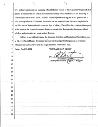 1 to be unduly burdensome and harassing_ Plaintifffurther objects to this request on the grounds that
2 it seeks documents that are neither relevant nor reasonably calculated to leadto the discovery of
3 admissible evidence in this action_ Plaintifffurther objects to this request on the grounds that it
4 calls for the production ofirrelevant documents that are protected from disclosure by plainti:ffs
5 and third parties? Constitutionally protected right ofprivacy_Plaintifffurther objects to this request
6 on the grounds that it seeks documents that are protected from disclosure by the attorney-client
7 privilege and/or the attorney work-product doctrine.
8 Subject to and without waiving the foregoing objecti.ons and limitations, Plaintiffresponds
9 as follows: Plaintiffhas no documents responsive to this request in his possession or control
10 relating to any debt incurred after thejudgment in this case became final.,
11 Dated: Apri130, 2012
12
WESlLAKE LAW GROUP
13
14
15
16
17
18
19
20
21
22
23
24
25
.--':', --~:--,c=~-
~-='_'_-.-.~:2.I
--------- ______0_-__-_-------_._------------ _____.______. _____-- ----- - - ---- ----- - - -- --- ------ ----- ---- -- ----- ----- - - -- -- - -- --- --- ---- --- - ---
-.,-.-,---~-,---- ---:----,--:-:-:-------:--,----------:-~.-----:-.--.---:.------ --,---------- .
- - ._••• _A, • __ •• - ••• _ _ ____.._ - _. •• __ ._. _ • • • • • • • - __ •• ___ • ___ ... _ _ _ _ - ••• __ _ _________ • • • _ ••• ______ • - • - - ._ - •• _._._. - ••• _. - __ ._ • __ - _ •• - 0', __ • _____ A _._. _ • ___ ._. _ _ _ • __ •• _. ____•••
. . - - -- --
 
