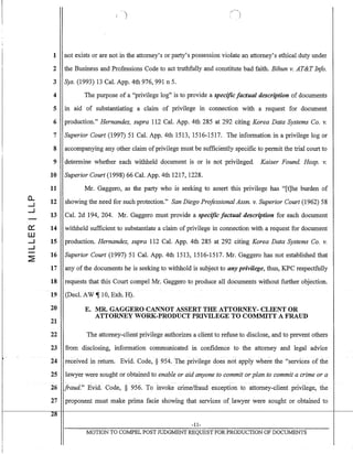 0..
.....J
.....J
~
W
.....J
.....J
1 not exists or are not in the attorney's or party's possession violate an attorney's ethical duty under
2 the Business and Professions Code to act truthfully and constitute bad faith. Bihun v. AT&T Info.
3 Sys. (1993) 13 Cal. App. 4th 976,991 n 5.
4 The purpose of a "privilege log" is to provide a specific factual description of documents
5 In aid of substantiating a claim of privilege in connection with a request for document
6 production." Hernandez, supra 112 Cal. App. 4th 285 at 292 citing Korea Data Systems Co. v.
7 Superior Court (1997) 51 Cal. App. 4th 1513, 1516-1517. The information in a privilege log or
8 accompanying any other claim ofprivilege must be sufficiently specific to permit the trial court to
9 determine whether each withheld document is or is not privileged. Kaiser Found. Hosp. v.
10 Superior Court (1998) 66 Cal. App. 4th 1217, 1228.
11 Mr. Gaggero, as the party who is seeking to assert this privilege has "[t]he burden of
12 showing the need for such protection." San Diego Professional Assn. v. Superior Court (1962) 58
13 Cal. 2d 194, 204. Mr. Gaggero must provide a specific factual description for each document
14 withheld sufficient to substantiate a claim of privilege in connection with a request for document
15 production. Hernandez, supra 112 Cal. App. 4th 285 at 292 citing Korea Data Systems Co. v.
16 Superior Court (1997) 51 Cal. App. 4th 1513,1516-1517. Mr. Gaggero has not established that
17 any of the documents he is seeking to withhold is subject to any privilege, thus, KPC respectfully
18 requests that this Court compel Mr. Gaggero to produce all documents without further objection.
19 (Decl. AW ~ 10, Exh. H).
20 E. MR. GAGGERO CANNOT ASSERT THE ATTORNEY-CLIENT OR
ATTORNEY WORK-PRODUCT PRIVILEGE TO COMMITT A FRAUD
21
22 The attorney-client privilege authorizes a client to refuse to disclose, and to prevent others
23 from disclosing, information communicated in confidence to the attorney and legal advice
-
24 received in return. Evid. Code, § 954. The privilege does not apply where the "services of the
25 lawyer were sought or obtained to enable or aid anyone to commit or plan to commit a crime or a
26 fraud." Evid. Code, § 956. To invoke crime/fraud exception to attorney-client privilege, the
27 proponent must make prima facie showing that services of lawyer were sought or obtained to
28
-11-
MOTION TO COJvIPEL POST JUDGMENT REQUEST FOR PRODUCTION OF DOCUMENTS
 