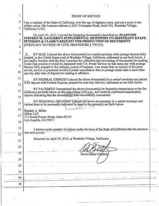 '
1
1 PROOF OF SERVICE
2 I am a resident ofthe State ofCalifornia, overthe age ofeighteen years, and nota party to the
.., within action_ My business address is 2625 Townsgate Road, Suite 330, Westlake Village,
-' California 91361.
4 On April 30, 2012, I servedthe foregoing document(s) described as: PLAINTIFF
STEPHENM. GAGGERO'S SUPPLEMENTALRESPo.NSES TO DEFENDANT KNAPP,
5 PETERSEN  CLARK'S REQUEST FORPRODUCTION OFDOCUMENTS
6 [pURSUANT TO CODE OF CIVIL PROCEDURE § 708_030]
7 _X- BYMAIL I placed the above document(s) in a sealed envelope with postage thereon:fully
prepaid, in the United States mail at Westlake Village, California, addressed as setforth below. I
8 am readily familiarwith the finn's practice for collection and processing ofdocuments for :m.ail.i1ig.
9 Underthat practice it would be deposited with U.S. Postal Service on that same day with postage
thereon fully prepaid in the ordinary course ofbusiness. lam aware that on motion ofthe party
10 served, service is presumed invalid ifpostal cancellation date orpostage meter date is more than
one day after date ofdepositfor mailing in affidavit.
11 _ _ BYFEDERALEXPRESS I placed the above document(s) in a sealed envelope and placed
it for deposit withFederal Express, prepaid for next day delivery, addressed as set forth below.
12
13 -- BYFACSIlY.IILE I transmitted the qbove document(s) by facsimile transmission to the fax
number(s) set forth below on thi§. d~ty.J;?~ef.9...r~ ?;;:QO;::Jt~; and received confirmed transmission
14 reports indicatingthat the doClIl:Q.~p..t(~were:siiccesSfullytransmitted_ .
15 _:.... BYPERSONAL DEL$Y'jj'pla6ed iliirkbove::document(s) in a sealed envelope and
caused them to be personally de~vered by 4~4 to't1!-~J?yr.son(s) setforth below.
.:::.:..:=--:::.:~:.:.::-..:.~~~!~::.~~-;.:..::.::. :.:......~ ::~':.'
16 Randall A. Miller
:MillerLLP
17 515 SouthFlower Street, Suite#2150
18 Los Angeles, CA 90071
19 . I declare underpenalty ofpeJjury under~t?J~~§_9ft1;l~Stg,t~_of.Californiathat.the-4hov-e.is-.....--..-.
. ---···-··-··-····--'····--··;.,-.'e..antt'c··o..,-e-c:t---···-·...-.-~.-.--- ..-- ...-.:-........ -:.--- . - - . - -... -. - -------. 20 U U - J . . L • ~
21
22 .
Executed on April 30, 2012, at Westlake Village, California.
-.- -- .--. ..' --23-- . . .-- --~ .... - -.----
24
25
26 __________..____-___.-----------.----
------------~~- - - -=-'-=~ - - - ..------_.__._-_._--=--.-
..- -21 .. - - .- - ...... . '--'-' _..
- -_.......-'--'-- .. -----~:;;:-.;;;.-----.---.-.---.-
28
--_......--_._-----------_._._---------------
.-. -_. --- - - ---_.-------.- - -..•-
 
