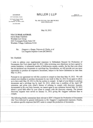 LOS ANGELES
CITY NATIONAL PLAZA
515 South Flower Street
Suite 2150
Los Angeles, CA 90071-2201
213.493.6400
VIA U.S MAIL  EMAIL
David Blake Chatfield
Westlake Law Group
MILLER i LLP
TEL: 800.720.2126 I FAX: 888.749.5812
www.millerllp.com
May 10,2012
2625 Townsgate Road, Suite 330
Westlake Village, California 91361
Re: Gaggero v. Knapp, Petersen  Clarke, et al
Los Angeles Superior Court (BC286925)
Mr. Chatfield:
Reply To:
austa@millerllp.com
I write to address your supplemental responses to Defendants Request for Production of
Documents (Set Two) dated April 30, 2012. After reviewing your objections we have agreed to
certain limitation. A substantial number of deficiencies remain, notably, the fact that your client
has not produced any documents or a privilege log. Nevertheless, we will provide you one more
opportunity to produce all responsive documents, subject to the below limitations no later than
May 15,2012.
Pursuant to our agreement we will file a motion to compel no later than May 18, 2012. We will
extend your deadline to produce documents by_one week to May 22, 2012 if you agreeJo allow_
us to have until May 29, 2012 to file the motion to compeL In light of your failure to produce
documents and a privilege log by April 30, 2012, which was a condition of the April 30
th
extension, and given your client's history of refusing to comply with discovery requests,
documented in his over forty lawsuits, we cannot agree to any extension beyond May 22,2012
absent a good faith effort by your client to comply with the discovery requests. The present
discovery requests were served on January 31, 2012 giving Mr. Gaggero sufficient time to
comply. ._.___ __ . __ __ ..__
The following briefly summarizes facts relevanfto KP-C'sRequestfor Proaliction ofTIocuments
(Set Two) followed by general deficiencies in Mr. Gaggero's supplemental responses. Finally,
we address specific responses that KPC seeks to compel the production of documents.
 