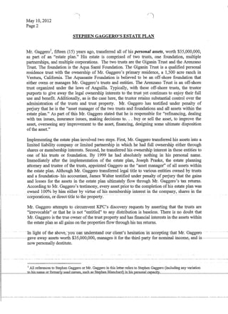 May 10,2012
Page 2

/
STEPHEN GAGGERO'S ESTATE PLAN
Mr. GaggeroI, fifteen (15) years ago, transferred all of his personal assets, worth $35,000,000,
as part of an estate plan. His estate is comprised of two trusts, one foundation, multiple
partnerships, and multiple corporations. The two trusts are the Giganin Trust and the Arenzano
Trust. The foundation is the Aqua Sante Foundation. The Giganin Trust is a qualified personal
residence trust with the ownership of Mr. Gaggero's primary residence, a 1,500 acre ranch in
Ventura, California. The Aquasante Foundation is believed to be an off-shore foundation that
either owns or manages Mr. Gaggero's trusts and entities. The Arenzano Trust is an off-shore
trust organized under the laws of Anguilla. Typically, with these off-shore trusts, the trustor
purports to give away the legal ownership interests to the trust yet continues to enjoy their full
use and benefit. Additionally, as is the case here, the trustor retains substantial control over the
administration of the trusts and trust property. Mr. Gaggero has testified under penalty of
perjury that he is the asset manager of the two trusts and foundations and all assets within the
estate plan.'; As part of this Mr. Gaggero stated that he is responsible for refinancing, dealing
with tax issues, insurance issues, making decisions to... buy or sell the asset, to improve the
asset, overseeing any improvement to the asset, financing, designing some ultimate disposition
ofthe asset.
Implementing the estate plan involved two steps. First, Mr. Gaggero transferred his assets into a
limited liability company or limited partnership in which he had full ownership either through
shares or membership interests. Second, he transferred his ownership interest in these entities to
one of his trusts or foundation. By 1999 he had absolutely nothing in his personal name.
Immediately after the implementation of the estate plan, Joseph Praske, the estate planning
attorney and trustee of the trusts, appointed Gaggero as the asset manager of all assets within
the estate plan. Although Mr. Gaggero transferred legal title to various entities ownedby trusts
and a foundation- his accountant, James Walter testified under penalty of perjury that the gains
and losses for the assets in the estate plan ultimately flow through Mr. Gaggero's tax returns.
According to Mr. Gaggero's testimony, every asset prior to the completion of his estate plan was
owned 100% by him either by virtue of his membership interest in the company, shares in the
-corporatio.l1s,oroirecftiUefotlie-properly.------ - -. _._- --.. - ------ -
Mr. Gaggero attempts to circumvent KPC's discovery requests by asserting that the trusts are
irrevocable Qr that he is not entitled to any distribution is baseless. There is no doubt that
Mr. Gaggero is the true owner ofthe trust property and has financial interests in the assets within
the estate plan as all gains on the properties flow through his tax returns.
-. --- --ill lignt -of meaD6Ve,-YOl:.n)mf1lnclerstand-our·client's hesita:ti:61Yifracceptiffgthaf Mr.- Gaggero
--~---gave-away-assets-werth-$-3-S,000,000,manages-it-fer-the-tbirEl-party-fer-neminal-ineern.e,anEl.- is
now personally destitute.
1 All references to Stephen Gaggero or Jv.f.r. Gaggero in tbis letter refers to Stephen Gaggero (including any variation
l - - - - - - - . . . l l L . . . l l l » c..llaJlll!~.s....suc.h...as...Sj:~enBlanchar.d) in his pe.rsonaLc.apac'-iity1----____________~
 