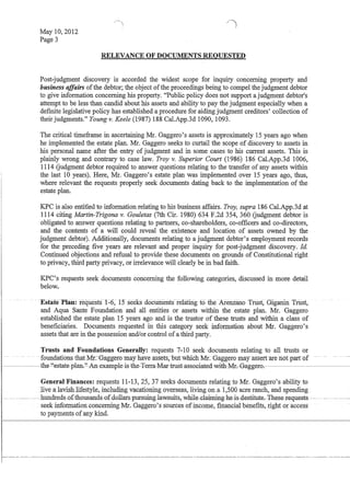 May 10,2012
Page 3

RELEVANCE OF DOCUMENTS REQUESTED
Post-judgment discovery is accorded the widest scope for inquiry concerning property and
business affairs ofthe debtor; the object ofthe proceedings being to compel the judgment debtor
to give infonnation concerning his property. Public policy does not support a judgment debtor's
attempt to be less than candid about his assets and ability to pay the judgment especially when a
defInite legislative policy has established a procedure for aiding judgment creditors' collection of
their judgments. Young v. Keele (1987) 188 CaLApp.3d 1090, 1093.
The critical timeframe in ascertaining Mr. Gaggero's assets is approximately 15 years ago when
he implemented the estate plan. Mr. Gaggero seeks to curtail the scope of discovery to assets in
his personal name after the entry of judgment and in some cases to his current assets. This is
plainly wrong and contrary to case law. Troy v. Superior Court (1986) 186 Cal.App.3d 1006,
1114 Gudgment debtor required to answer questions relating to the transfer of any assets within
the last 10 years). Here, Mr. Gaggero's estate plan was implemented over 15 years ago, thus,
where relevant the requests properly seek documents dating back to the implementation of the
estate plan.
KPC is also entitled to information relating to his business affairs. Troy, supra 186 Cal.App.3d at
1114 citing Martin-Trigona v. Gouletas (7th Cir. 1980) 634 F.2d 354, 360 Gudgment debtor is
obligated to answer questions relating to partners, co-shareholders, co-offIcers and co-directors,
and the contents of a will could reveal the existence and location of assets owned by the
judgment debtor). Additionally, documents relating to a judgment debtor's employment records
for the preceding five years are relevant and proper inquiry for post-judgment discovery. fd.
Continued objections and refusal to provide these documents on grounds of Constitutional right
to privacy, third party privacy, or irrelevance will clearly be in bad faith.
KPC's requests seek documents concerning the following categories, discussed in more detail
below.
.. . ~state-Plan:iequests·l:6,15 seeks docuiiierits-refatirigto llieAIemano Tritst~· Gigariin Trust,
and Aqua Sante Foundation and all entities or assets within the estate plan. Mr. Gaggero
established the estate plan 15 years ago and is the trustor of these trusts and within a class of
benefIciaries. Documents requested in this category seek infQnuatiQU about Mr. Gaggero's
assets that are in the possession and/or control ofa third party.
Trusts and Foundations Generally: requests 7-10 seek documents relating to all trusts or
. foundations that Mr:Gaggeromayhaveassets,-but WillenMt.Gag·geto ma)nlsseftarenotparUf
-_.--~the-'.'estat€-plan.''-An-e*ample-is-the-1'effa-Mar-trust-ass0eiated-with-Mr~Gagger0o-.- - -
General Finances: requests 11-13,25, 37 seeks documents relating to Mr. Gaggero's ability to
.live alavishJifestyle, including vac.ationingoyerseas, living on.al,500 acre ranch, and spending
.- ._..u___ -.-hundreds-Q£thQusands-Q£dQllar-s-p:ur-suing-law-suit.s,.whi1~Glajmjng-h~is-destitut.e.-+hes~request-s.-.... --
seekinfotrnationconceming Mr..Gaggero's sources 6fincome, fiiianciallJenefIts,nght Qraccess
to payments ofany kind.
 