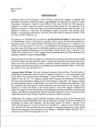 May 10,2012
Page 5
PRIVILEGE LOG
California Code of Civil Procedure § 2031.240(b)(1) requires Mr. Gaggero to identify with
particularity documents withheld pursuant to any objection, including but not limited to claims
of privilege. Hernandez v. Superior Court (2003) 112 Cal. App. 4th 285, 291. Mr. Gaggero is
required to set forth clearly the extent of, and the specific ground for, the objection. If an
objection is based on a claim of privilege, the particular privilege invoked shall be stated. If an
objection is based on a claim that the information sought is protected work product under
Chapter 4 (commencing with Section 2018.010), that claim shall be expressly asserted. Code
Civ. Proc. §§ 2031.240(b)(1), (2).
The purpose of a privilege log is to provide a specificfactual description of documents in aid
of substantiating a claim of privilege in connection with a request for document production.
Hernandez, supra 112 Cal. App. 4th 285 at 292 citing Korea Data Systems Co. v. Superior Court
(1997) 51 Cal. App. 4th 1513, 1516-1517. The information in a privilege log or accompanying
any other claim of privilege must be sufficientiy specific to permit the triai court to determine
whether each withheld document is or is not privileged. Kaiser Found. Hosp. v. Superior Court
(1998) 66 Cal. App. 4th 1217, 1228. Gaggero has not established that any ofthe documents he is
seeking to withhold is subject to any privilege.
During our meet and confer you stated you would produce a privilege log, which you have failed
to provide. Please note that objections made to requests for production of documents that do not
exists or are not in the attorney's or party's possession violate an attorney's ethical duty under
the Business and Professions Code to act truthfully and constitute bad faith. Bihun v. ATTInfo.
Sys. (1993) 13 Cal. App. 4th 976, 991 n 5.
Attorney-Client Privilege: The party claiming the attorney-client privilege has the burden of
establishing the preliminary facts necessary to support its exercise, i.e., a communication made
in the course of an attorney-client relationship. Costco Wholesale COlp. v. Superior Court,
(2009) 47 Cal. 4th 725, 733 (citations omitted). KPC's Request for Production of Documents
(Set Two) seeks information relating in part to Mr. Gaggero's estate plan. Mr. Gaggero retained
an estafejJ1anningattomey;1bsephPhiske,m-6r aoourr99Tt6-fuiplemeiit Ills esfate-plaii. Upon-
the completion the estate plan Mr. Praske continued to provide·services to Mr. Gaggero in his
capacity as a trustee and officer of the various entities in which Mr. Gaggero transferred his
assets. Mr. Gaggero has the initial burden ofproviding facts that demonstrate the communication
subject to the attorney client privilege objection was made during the course ofan attorney-client
relationship and not in Mr. Praske's capacity as a trustee or officer of an entity.
- .Additionally~-Mr. -Gaggero -cannot withhold-documents under the guise-of-the-attorney-client --
--~---pI'ivilege-that-inlude-independent-fats,suh-as-Elis10sUfe-0f-names-0f-witnesses~existenGe-0f
l- -- -
I
documents, its authors and recipients, and the subject matter. See Smith v. Superior Court
(1961) 189 Cal.App.2d 5, 11; State Farm Fire  Casualty Co. v. Superior Court (1997) 54 Cal.
App. 4th 625, 639._ The privilege also does noLapply tQdQclmlentsprepared Qyapartys@ply
--- because-the-documents.. were-presented-to-the.-attorne-y..- -Wellpoint--Health-Netwo1'-ksrJnc.-v~ --- -- -----
SuperforCourt (1997)59 Cal.AppAth 110,119..
 