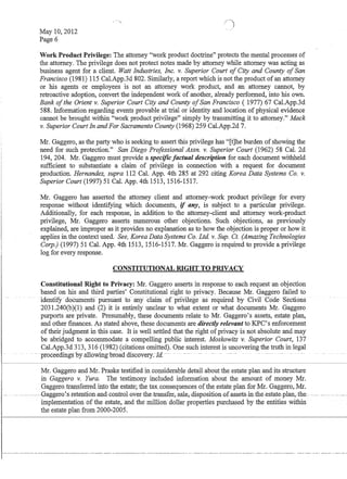1--·-
I
May 10,2012
Page 6
-Work Product Privilege: The attorney work product doctrine protects the mental processes of
the attorney. The privilege does not protect notes made by attorney while attorney was acting as
business agent for a client. Watt Industries, Inc. v. Superior Court of City and County ofSan
Francisco (1981) 115 CaLApp.3d 802. Similarly, a report which is not the product of an attorney
or his agents or employees is not an attorney work product, and an attorney cannot, by
retroactive adoption, convert the independent work of another, already performed, into his own.
Bank ofthe Orient v. Superior Court City and County ofSan Francisco ( 1977) 67 CaLApp.3d
588. Information regarding events provable at trial or identity and location of physical evidence
cannot be brought within work product privilege simply by transmitting it to attorney. Mack
v. Superior Court In andFor Sacramento County (1968) 259 Cal.App.2d 7.
Mr. Gaggero, as the party who is seeking to assert this privilege has [t]he burden of showing the
need for such protection. San Diego Professional Assn. v. Superior Court (1962) 58 Cal. 2d
194, 204. Mr. Gaggero must provide a specificfactual description for each document withheld
sufficient to substantiate a claim of privilege in connection with a request for document
production. Hernandez, supra 112 CaL App. 4th 285 at 292 citing Korea Data Systems Co. v.
Superior Court (1997) 51 CaL App. 4th 1513, 1516-1517.
Mr. Gaggero has asserted the attorney client and attorney-work product privilege for every
response without identifying which documents, if any, is subject to a particular privilege.
Additionally, for each response, in addition to the attorney-client and attorney work-product
privilege, Mr. Gaggero asserts numerous other objections. Such objections, as previously
explained, are improper as it provides no explanation as to how the objection is proper or how it
applies in the context used. See, Korea Data Systems Co. Ltd v. Sup. Ct. (Amazing Technologies
Corp.) (1997) 51 Cal. App. 4th 1513, 1516-1517. Mr. Gaggero is required to provide a privilege
log for every response.
CONSTITUTIONAL RIGHT TO PRIVACY
Constitutional Right to Privacy: Mr. Gaggero asserts in response to each request an objection
based on his and third parties' Constitutional right to privacy. Because Mr. Gaggero failed to
-identirydocuments- ptirsuiinl -tf anydaiID-oCpnvilegeas requrredby Civir -Code Sections
2031.240(b)(1) and (2) it is entirely unclear to what extent or what documents Mr. Gaggero
purports are private. Presumably, these documents relate to Mr. Gaggero's assets, estate plan,
and other finances. As stated above, these documents are directly relevant to KPC's enforcement
oftheir judgment in this case. It is well settled that the right of privacy is not absolute and may
be abridged to accommodate a compelling public interest. Moskowitz v. Superior Court, 137
CaLApp.3d 313,316 (1982) (citations omitted). One such interest is uncovering the truth in legal
·prdceemng-s15yallowmg-blOatl discovery.-]a.-~ - --- - --- . ---
Mr. Gaggero and Mr. Praske testified in considerable detail about the estate plan and its structure
in Gaggero v. Yura. The testimony included information about the amount of money Mr.
Gaggexo_transferred. into the esta.1e; the tax.consequences_ofthe_estate_planfor Mr. Gaggero,.Mi,
-.. ----- -----GaggerQ.:.s-1=etentiQn--and-cQntrQl~Q:ver-the_transfer_,__Sa1€,-disPQsitiQn-Qf.assets-=-in~the-estate-plan,-the- - -------.- .
implementation of the estate,ahd the million dollar properties purchased by the entities Within
the estate plan from 2000-2005.
 