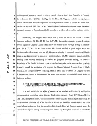 0:::
W
....J
....J
)
1 enable or to aid anyone to commit or plan to commit crime or fraud. State Farm Fire & Casualty
2 Co. v. Superior Court (1997) 54 Cal.App.4th 625. Here, Mr. Gaggero, while he was a judgment
3 debtor, retained Mr. Praske to implement an asset protection scheme to conceal his assets from
4 creditors. (Decl. AW ~ 20, Exh. N). Mr. Praske continues his work relating to the estate plan as the
5 trustee ofthe trusts or foundation and in his capacity as an officer of the various business entities.
6 Id.
7 Importantly, Mr. Gaggero only asserts this privilege as part of his efforts to defraud
8 judgment creditors. (Id. ~~16-17, 20, Exh. L, N). Mr. Gaggero in pursuing a breach of contract
9 lawSl.lit against in Gaggero v. Yura did not assert the attorney client privilege relating to his estate
10 plan. (Id. ~ 20, N). In fact both he and Mr. Praske testified in great lengths about the
11 implementation of the estate plan and Mr. Gaggero's authority to command resources within the
12 estate to purchase property in excess of 1 million dollars. (Id). Mr. Gaggero's cannot assert the
13 attorney-client privilege selectively to defraud his judgment creditors. Finally, Mr. Praske's
14 knowledge of the fraud is irrelevant for the crime-fraud exception to the attorney client privilege
15 to apply; instead, the application of it turns on Mr. Gaggero's intent. Freedom Trust v. Chubb
16 Group ofIns. Companies (1999) 38 F.Supp.2d 1170. There is no doubt that Mr. Gaggero was and
17 is perpetrating a fraud in implementing the estate plan designed to conceal his assets from his
18 judgment creditors.
19
F. THE CONSTITUTIONAL RIGHT TO PRIVACY DOES NOT PERMIT A
20 JUDGMENT DEBTOR TO DEFRAUD CREDITORS
21
22
23
24
25
26
27
28
It is well settled that the right of privacy is not absolute and it may be abridged to
accommodate a compelling public interest. Moskowitz v. Superior Court, 137 Cal.App.3d 313,
316 (1982) (emphasis added). One such interest is uncovering the truth in legalproceedings by
allowing broad discovery. Id. When the right of privacy and the public interest conflict, the court
must balancethe inten.~stsfor a fair resolution ofthe lawsuit. Here, Mr. Gaggero seeks toassertthe .
constitutional right to privacy for each response, without any description as to. what documents he
-12-
MOTION TO COMPEL POST JUDGMENT REQUEST FOR PRODUCTION OF DOCUMENTS
 