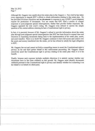 May 10,2012
Page 7
--,,)
Although Mr. Gaggero was candid about his estate plan in the Gaggero v. Yura trial he has taken
every opportunity to impede KPC's efforts to obtain information relating to that estate plan. He
has provided frivolous objections and no documents in response to any ofKPC's post-judgment
request for production of documents. You are aware that KPC filed a motion to compel
responses to post-judgment special interrogatories. Rather than provide further responses, Mr.
Gaggero appealed the trial court's ruling. Mr. Gaggero even refused to answer the simple
question ofhis current address claiming he had a Constitutional right to privacy.
In fact, it is precisely because of Mr. Gaggero's refusal to provide information about the estate
plan through post-judgment special interrogatories that KPC has been forced to expend time and
resources in requesting documents dating back to the implementation of his estate plan, assets,
and asset transfers. There is no doubt Mr. Gaggero continues to have full access and control over
the assets and money transferred into the estate, yet he has refused to satisfy his legal obligation
toKPC.
Mr. Gaggero has not and cannot set forth a compelling reason to assert the Constitutional right to
privacy on his and third parties behalf in this enforcement proceeding. Mr. Gaggero cannot
selectively assert the Constitutional right to privacy relating to his estate plan when it is to his
benefit.
Finally, because each response includes multiple objections it is entirely unclear whether any
documents have in fact been withheld on this ground. Mr. Gaggero must identify documents
withheld pursuant to the Constitutional right to privacy and identify whether he is asserting it on
his behalfor on behalfof a third party.
r......---....--.-.------..--.
I
 