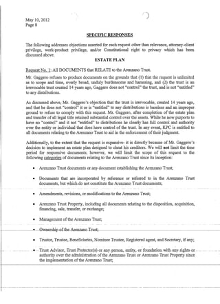 May 10,2012
Page 8
SPECIFIC RESPONSES
/)
The following addresses objections asserted for each request other than relevance, attorney-client
privilege, work-product privilege, and/or Constitutional right to privacy which has been
discussed above.
ESTATE PLAN
Request No.1: All DOCUMENTS that RELATE to the Arenzano Trust.
Mr. Gaggero refuses to produce documents on the grounds that (1) that the request is unlimited
as to scope and time, overly broad, unduly burdensome and harassing, and (2) the trust is an
irrevocable trust created 14 years ago, Gaggero does not control the trust, and is not entitled
to any distributions.
As discussed above, Mr. Gaggero's objection that the trust is irrevocable, created 14 years ago,
and that he does not control it or is entitled to any distributions is baseless and an improper
ground to refuse to comply with this request. Mr. Gaggero, after completion of the estate plan
and transfer ofall legal title retained substantial control over the assets. While he now purports to
have no control and it not entitled to distributions he clearly has full control and authority
over the entity or individual that does have control of the trust. In any event, KPC is entitled to
all documents relating to the Arenzano Trust to aid in the enforcement oftheir judgment.
Additionally, to the extent that the request is expansive- it is directly because of Mr. Gaggero's-
decision to implement an estate plan designed to cheat his creditors. We will not limit the time
period for responsive documents; however, we will limit the scope of this request to the
following categories ofdocuments relating to the Arenzano Trust since its inception:
e Arenzano Trust documents or any document establishing the Arenzano Trust;
e Documents that are incorporated by reference or referred to in the Arenzano Trust
documents, but which do not constitute the Arenzano Trust documents;
e Amendments, revisions, or modifications to the Arenzano Trust;
e Arenzano Trust Property, including all documents relating to the disposition, acquisition,
fmancing, sale, transfer, or exchange;
e Management ofthe Arenzano Trust;
----------e-Ownersbip-of-the-Arenzano-Trust;
l-
I
e Trustor, Trustee, Beneficiaries, Nominee Trustee, Registered agent, and Secretary, if any;
--- - -e---'frust-AQ:visof.,-'I'-rust-P-J:otector(sj-or-an:y-per-sol1,-entity,--or-£oundatioll--with-an-y--r-ights--or---
authority over the administration ofthe Arenzano Trust otArelizafiO Trust PfOpertySmce
the implementation ofthe Arenzano Trust;
 
