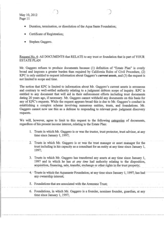 May 10,2012
Page 11
• Duration, termination, or dissolution ofthe Aqua Sante Foundation;
• Certificate ofRegistration;
• Stephen Gaggero.
Request No.4: All DOCUMENTS that·RELATE to any trust or foundation that is part ofYOUR
ESTATE PLAN
Mr. Gaggero refuses to produce documents because (1) definition of Estate Plan is overly
broad and imposes a greater burden than required by California Rules of Civil Procedure, (2)
KPC is only entitled to request information about Gaggero's current assets, and (3) the request is
not limited to scope and time.
The notion that KPC is limited to information about Mr. Gaggero's current assets is erroneous
and contrary to well-settled authority relating to a judgment debtors scope of inquiry. KPC is
entitled to any document that will aid in their enforcement efforts including trust documents
dating 20 years ago, if necessary. Mr. Gaggero cannot withhold any documents on this basis for
any of KPC's requests. While the request appears broad this is due to Mr. Gaggero's conduct in
establishing a complex scheme involving numerous entities, trusts, and foundations. Mr.
Gaggero cannot now use this as a defense to responding to relevant post- judgment discovery
requests.
We will, however, agree to limit to this request to the following categories of documents,
regardless ofhis present income interest, relating to the Estate Plan:
1. Trusts in which Mr. Gaggero is or was the trustor, trust protector, trust advisor, at any
time since January 1, 1997;
- -- ------ --- - --- - ---- - ~ ----
2. Trusts in which Mr. Gaggero is or was the trust manager or asset manager for the
trust including in his capacity as a consultant for an entity at any time since January 1,
1997;
3. Trusts in which Mr. Gaggero has transferred any assets at any tinie since January 1,
1997 and in which he has at any time had authority relating to the disposition,
acquisition, fmancing, sale, transfer, exchange or other rights in the trust property;---- - --, .- - --
----------4:--T-rustsin-whichlhe-:A:quasante-F-ourrdatiun~-ar-any_tinre-sirfc-e-January-t;-t~~i-;-lras-lrad---------­
any ownership interest;
5. Foundations that are associated -with the Arenzano Trust~
6. Foundations, in which Mr. Gaggero is a founder, nominee founder, guardian, at any
t~e since January 1, 1997;
 
