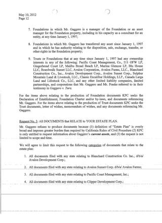 May 10,2012
Page 12
7. Foundations in which Mr. Gaggero is a manager of the Foundation or an asset
manager for the Foundation property, including in his capacity as a consultant for an
entity, at any time January 1, 1997;
8. Foundations in which Mr. Gaggero has transferred any asset since January 1, 1997
and in which he has authority relating to the disposition, sale, exchange, transfer, or
other rights in the foundation property;
9. Trusts or Foundations that at any time since January 1, 1997 had any ownership
interests in any of the following: Pacific Coast Management, Co., 511 OFW LP,
Gingerbread Court LP, Malibu Broad Beach LP, Marina Glencoe LP, Blu House
LLC, Boardwalk Sunset LLC, Avalon Corporation, Avalon Farms, LLC., Blanchard
Construction Co., Inc., Avalon Development Corp., Avalon Sunset Corp., Sulphur
Mountain Land  Livestock, LLC., Classic Excalibur Holdings, LLP., Canada Larga
Land and Lifestock Co., LLC, and any other limited liability companies, limited
partnerships, and corporations that Mr. Gaggero and Mr. Praske referred to in their
testimony in Gaggero v. Yura.
For the items above relating to the production of Foundation documents KPC seeks the
Declaration of Establishment, Foundation Charter and/or by-laws, and documents referencing
Mr. Gaggero. For the items above relating to the production of Trust documents KPC seeks the
Trust documents, letter of wishes, memorandum of wishes, and any documents referencing Mr.
Gaggero.
Request No.5: All DOCUMENTS that RELATE to YOUR ESTATE PLAN.
Mr. Gaggero refuses to produce documents because (1) definition of Estate Plan is overly
broad and imposes greater burden than required by California Rules of Civil Procedure (2) KPC
is only entitled to request information about Gaggero's current assets, and (3) the request is not
.. - . limited to scope andtime. -
We will agree to limit this request to the following categories of documents that relate to the
estate plan:
1. All documents filed with any state relating to Blanchard Construction Co. Inc., d/b/a!
Avalon Development Corp.;
2. All documents filed with any state relating to Avalon Sunset Corp. d/b/a! Avalon Farms;
3. All documents filed with any state relating to Pacific Coast Management, Inc.;
4. All doclifiiehts filed with any state relating to Clipper Development Corp.;
 