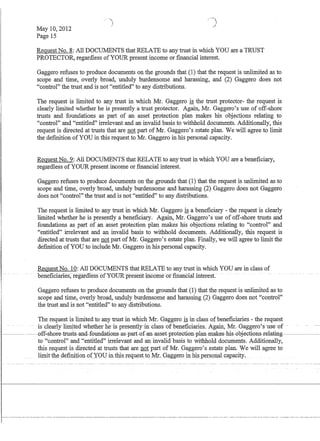 May 10,2012
Page 15
/
Request No.8: All DOCUMENTS that RELATE to any trust in which YOU are a TRUST
PROTECTOR, regardless ofYOUR present income or fInancial interest.
Gaggero refuses to produce documents on the grounds that (1) that the request is unlimited as to
scope and time, overly broad, unduly burdensome and harassing, and (2) Gaggero does not
control the trust and is not entitled to any distributions.
The request is limited to any trust in which Mr. Gaggero is the trust protector- the request is
clearly limited whether he is presently a trust protector. Again, Mr. Gaggero's use of off-shore
trusts and foundations as part of an asset protection plan makes his objections relating to
control and entitled irrelevant and an invalid basis to withhold documents. Additionally, this
request is directed at trusts that are not part of Mr. Gaggero's estate plan. We will agree to limit
the defInition of YOU in this request to Mr. Gaggero in his personal capacity.
Request No.9: All DOCUIvIENTS that RELATE to any trust in which YOU are a benefIciary,
regardless of YOUR present income or fmancial interest.
Gaggero refuses to produce documents on the grounds that (1) that the request is unlimited as to
scope and time, overly broad, unduly burdensome and harassing (2) Gaggero does not Gaggero
does not control the trust and is not entitled to any distributions.
The request is limited to any trust in which Mr. Gaggero is a benefIciary - the request is clearly
limited whether he is presently a benefIciary. Again, Mr. Gaggero's use of off-shore trusts and
foundations as part of an asset protection plan makes his objections relating to control and
entitled irrelevant and an invalid basis to withhold documents. Additionally, this request is
directed at trusts that are not part of Mr. Gaggero's estate plan. Finally, we will agree to limit the
defmition of YOU to include Mr. Gaggero in his personal capacity.
Request No. 10: All DOCUMENTS that RELATE to any trust in which YOU are in class of
beliefICiaries~fegar(ness6fYOUR present mcor:rie-6f-filiancia:t ihteresC -
Gaggero refuses to produce documents on the grounds that (1) that the request is unlimited as to
scope and time, overly broad, unduly burdensome and harassing (2) Gaggero does not control
the trust and is not entitled to any distributions.
The request is limited to any trust in which Mr. Gaggero is in class of benefIciaries - the request
is-clearlyl~ted whetherhe-is presentlyin-c1ass-ofbeneficiaries: Agairr, Mr. 6'aggero's use of -
---~·-~--0ff-sh0r€}-trusts-and-f0undati0ns-as-part-0f-an-ass€.t-pr0teGti0n-plan-makes-bis-0fjeGti0ns-r€.lating--~---­
to control and entitled irrelevant and an invalid basis to withhold documents. Additionally,
l-- - ---
I
this request is directed at trusts that are not part of Mr. Gaggero's estate plan. We will agree to
limit th~_de:finition o:(YOLJ in.this_requ~stt().Mr.. Qa..ggeroin.bi$ personalc~pacity,
 