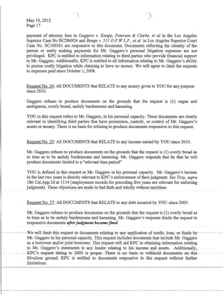 I
May 10,2012
Page 17
payment of attorney fees in Gaggero v. Knapp, Petersen  Clarke, et al in the Los Angeles
Superior Case No BC286924 and Bunge v. 511 OF. W L.P., et al in Los Angeles Superior Court
Case No. SCI00361 are responsive to this document. Documents reflecting the identity of the
person or entity making payments for Mr. Gaggero's personal litigation expenses are not
privileged. KPC is entitled to information relating to third parties who provide fmancial support
to Mr. Gaggero. Additionally, KPC is entitled to all information relating to Mr. Gaggero's ability
to pursue costly litigation while claiming to have no money. We will agree to limit the requests
to expenses paid since October 1,2008.
Request No. 24: All DOCUMENTS that RELATE to any money given to YOU for any purpose
since 2010.
Gaggero refuses to produce documents on the grounds that the request is (1) vague and
ambiguous, overly broad, unduly burdensome and harassing.
YOU in this request refers to Mr. Gaggero, in his personal capacity. These documents are clearly
relevant in identifying third parties that have possession, custody, or control of Mr. Gaggero's
assets or money. There is no basis for refusing to produce documents responsive to this request.
Request No. 25: All DOCUMENTS that RELATE to any income earned by YOU since 2010.
Mr. Gaggero refuses to produce documents on the grounds that the request is (1) overly broad as
to time as to be unduly burdensome and harassing. Mr. Gaggero responds that he that he will
produce documents limited to a relevant time period
YOU is defmed in this request as Mr. Gaggero in his personal capacity. Mr. Gaggero's income
in the last two years is directly relevant to KPC's enforcement of their judgment. See Troy, supra
186 CaLApp.3d at 1114 (employment records for preceding five years are relevant for enforcing
judgment). These objections are made in bad faith and wholly without meritless.---- -- - - ---~- --- ------- -------- - ------ -- - ----- -- ----- ---
Request No. 37: All DOCUMENTS that RELATE to any debt incurred by YOU since 2005.
Mr. Gaggero refuses to produce documents on the grounds that the request is (1) overly broad as
to time as to be unduly burdensome and harassing. Mr. Gaggero's response limits the request to
responsive documents afterjudgment becamefinal.
~----'--~We-wil1~limit~this~request~t0-d0euments-relating~t0-any--application-ofered:it,loan,or-funds-by-~-~-~ -
Mr. Gaggero in his personal capacity. This request includes documents that include Mr. Gaggero
as a borrower and/orjoint borrower. This request will aid KPC in obtaining information relating
to Mr. Gaggero'sstatementstoany lendeIIelating tohls.llcomeandassets. _Additionally,
~-Ig?G'-s~n~qu(i}st -dating--t0--200;5~is~:fI0:fer.--'I'h(i}:F(i}·-is·-110--basis~t0-witbh01d·-d0Gllments~0n~this -- -_.
frivolous -ground.KPC is entitled to documents responsive to this requestwiiliout furl1ier
limitations.
 
